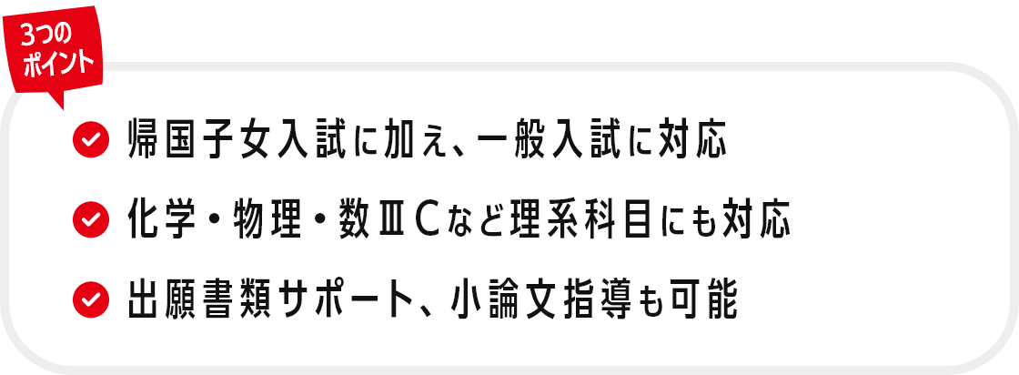 3つのポイント：①帰国子女入試に加え、一般入試に対応　②化学・物理・数ⅢCなど理系科目にも対応　③出願書類サポート、小論文指導も可能