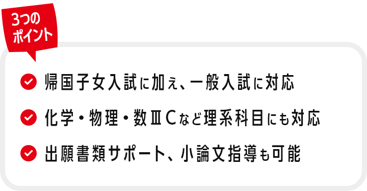 3つのポイント：①帰国子女入試に加え、一般入試に対応　②化学・物理・数ⅢCなど理系科目にも対応　③出願書類サポート、小論文指導も可能